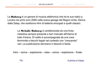La Dubstep è un genere di musica elettronica che ha le sue radici a
Londra nei primi anni 2000 nella scena garage del Regno Unito. Deriva
dalla 2step, che sostituiva ritmi di batteria sincopati a quelli classici.
La Melodic Dubstep è caratterizzata da una linea
melodica sempre presente e ben marcata all'interno di
tutto il brano. Di solito è accompagnata da una voce
femminile e blocchi legati nel contesto con “crescendo”
vari. La suddivisione del brano in blocchi è facile:
Intro – carica – esplosione – relax – carica – esplosione – finale.
Fly Il prima e il dopo
LA MUSICA L'EVOLUZIONE MELODIC DUBSTEP LIGHT GLITCH CONCLUSIONE
 