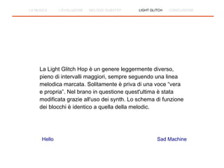La Light Glitch Hop è un genere leggermente diverso,
pieno di intervalli maggiori, sempre seguendo una linea
melodica marcata. Solitamente è priva di una voce “vera
e propria”. Nel brano in questione quest'ultima è stata
modificata grazie all'uso dei synth. Lo schema di funzione
dei blocchi è identico a quella della melodic.
Hello Sad Machine
LA MUSICA L'EVOLUZIONE MELODIC DUBSTEP LIGHT GLITCH CONCLUSIONE
 