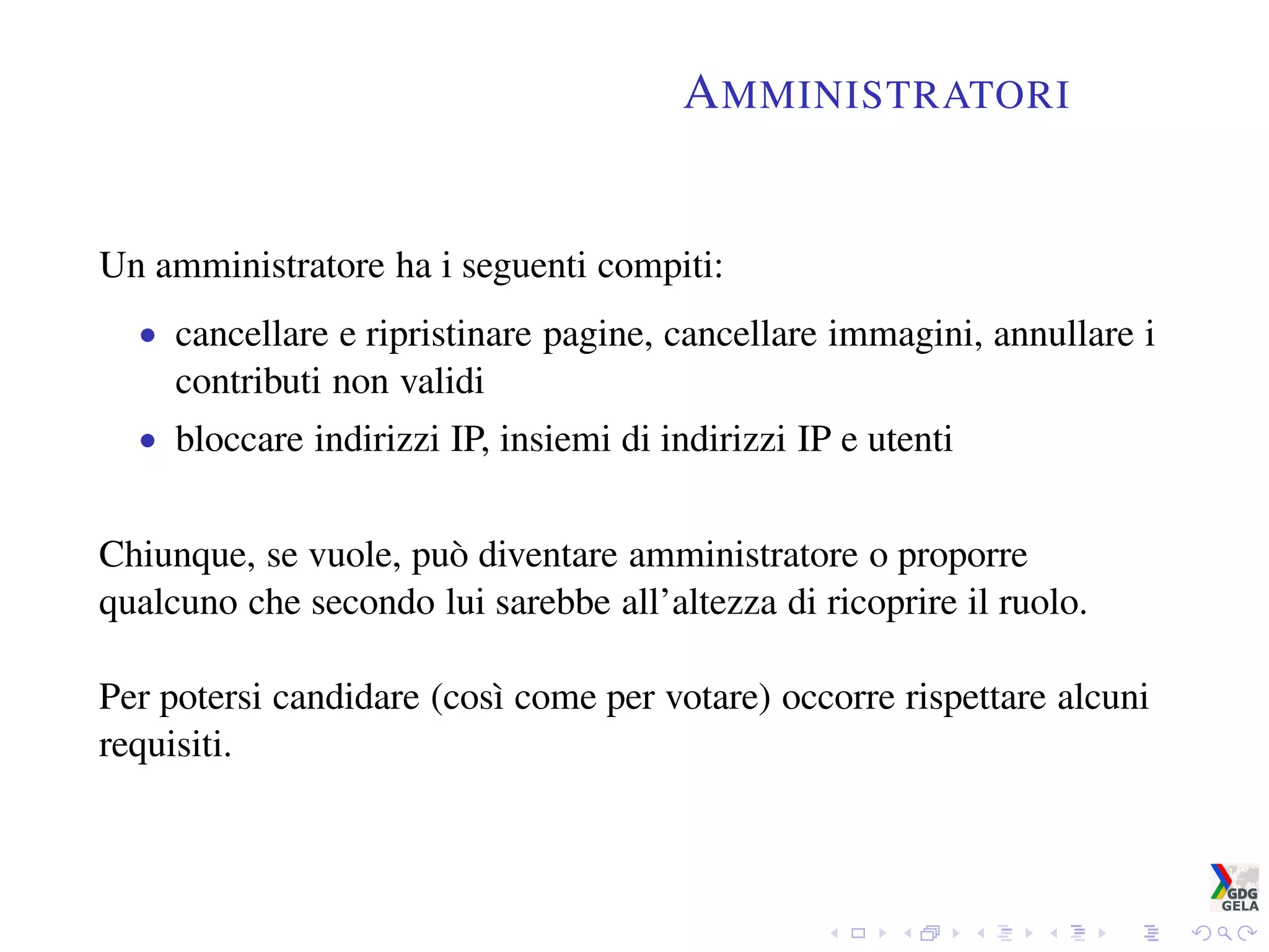 AMMINISTRATORI
Un amministratore ha i seguenti compiti:
• cancellare e ripristinare pagine, cancellare immagini, annullare i
contributi non validi
• bloccare indirizzi IP, insiemi di indirizzi IP e utenti
Chiunque, se vuole, può diventare amministratore o proporre
qualcuno che secondo lui sarebbe all’altezza di ricoprire il ruolo.
Per potersi candidare (così come per votare) occorre rispettare alcuni
requisiti.
 