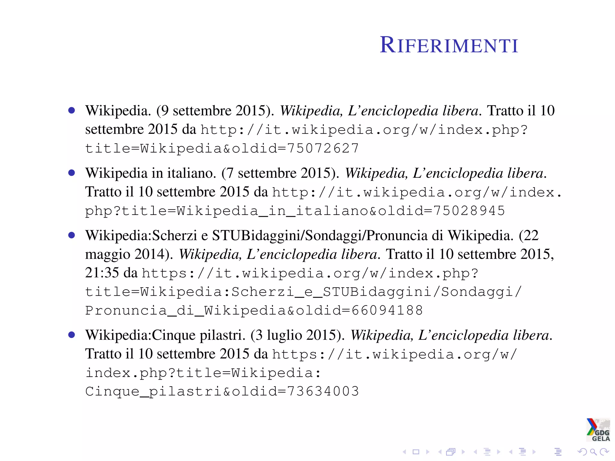 RIFERIMENTI
• Wikipedia. (9 settembre 2015). Wikipedia, L’enciclopedia libera. Tratto il 10
settembre 2015 da http://it.wikipedia.org/w/index.php?
title=Wikipedia&oldid=75072627
• Wikipedia in italiano. (7 settembre 2015). Wikipedia, L’enciclopedia libera.
Tratto il 10 settembre 2015 da http://it.wikipedia.org/w/index.
php?title=Wikipedia_in_italiano&oldid=75028945
• Wikipedia:Scherzi e STUBidaggini/Sondaggi/Pronuncia di Wikipedia. (22
maggio 2014). Wikipedia, L’enciclopedia libera. Tratto il 10 settembre 2015,
21:35 da https://it.wikipedia.org/w/index.php?
title=Wikipedia:Scherzi_e_STUBidaggini/Sondaggi/
Pronuncia_di_Wikipedia&oldid=66094188
• Wikipedia:Cinque pilastri. (3 luglio 2015). Wikipedia, L’enciclopedia libera.
Tratto il 10 settembre 2015 da https://it.wikipedia.org/w/
index.php?title=Wikipedia:
Cinque_pilastri&oldid=73634003
 