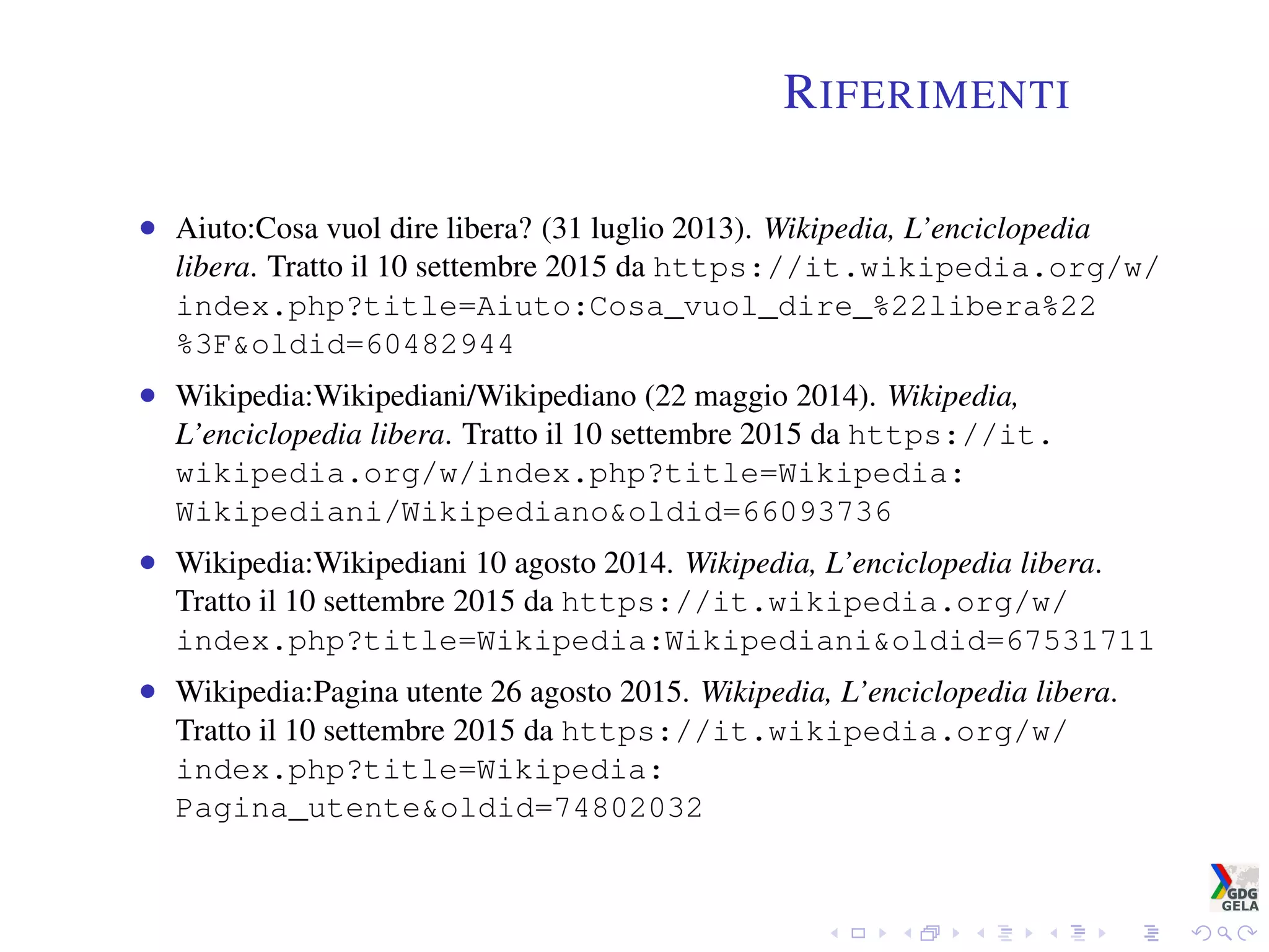 RIFERIMENTI
• Aiuto:Cosa vuol dire libera? (31 luglio 2013). Wikipedia, L’enciclopedia
libera. Tratto il 10 settembre 2015 da https://it.wikipedia.org/w/
index.php?title=Aiuto:Cosa_vuol_dire_%22libera%22
%3F&oldid=60482944
• Wikipedia:Wikipediani/Wikipediano (22 maggio 2014). Wikipedia,
L’enciclopedia libera. Tratto il 10 settembre 2015 da https://it.
wikipedia.org/w/index.php?title=Wikipedia:
Wikipediani/Wikipediano&oldid=66093736
• Wikipedia:Wikipediani 10 agosto 2014. Wikipedia, L’enciclopedia libera.
Tratto il 10 settembre 2015 da https://it.wikipedia.org/w/
index.php?title=Wikipedia:Wikipediani&oldid=67531711
• Wikipedia:Pagina utente 26 agosto 2015. Wikipedia, L’enciclopedia libera.
Tratto il 10 settembre 2015 da https://it.wikipedia.org/w/
index.php?title=Wikipedia:
Pagina_utente&oldid=74802032
 