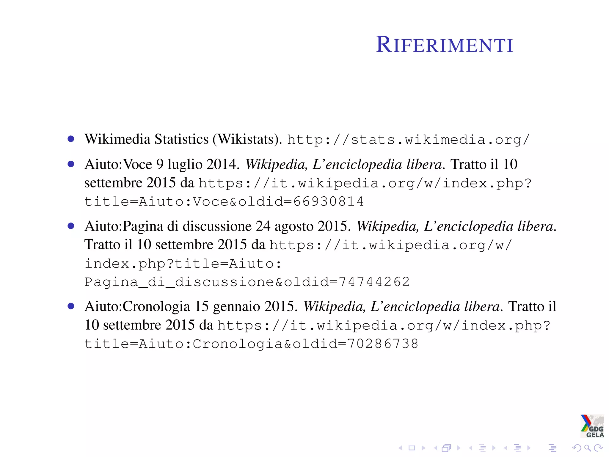 RIFERIMENTI
• Wikimedia Statistics (Wikistats). http://stats.wikimedia.org/
• Aiuto:Voce 9 luglio 2014. Wikipedia, L’enciclopedia libera. Tratto il 10
settembre 2015 da https://it.wikipedia.org/w/index.php?
title=Aiuto:Voce&oldid=66930814
• Aiuto:Pagina di discussione 24 agosto 2015. Wikipedia, L’enciclopedia libera.
Tratto il 10 settembre 2015 da https://it.wikipedia.org/w/
index.php?title=Aiuto:
Pagina_di_discussione&oldid=74744262
• Aiuto:Cronologia 15 gennaio 2015. Wikipedia, L’enciclopedia libera. Tratto il
10 settembre 2015 da https://it.wikipedia.org/w/index.php?
title=Aiuto:Cronologia&oldid=70286738
 