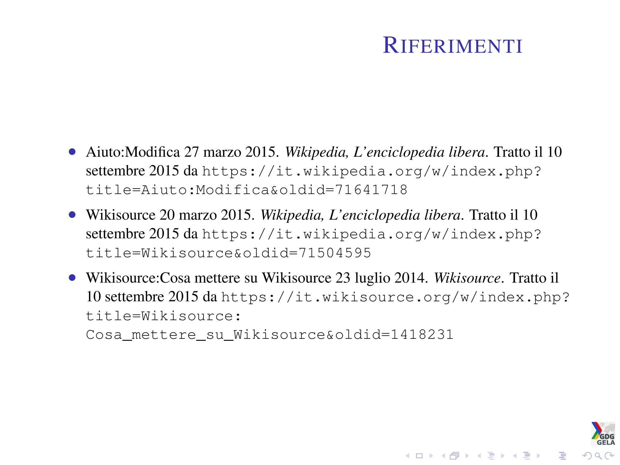 RIFERIMENTI
• Aiuto:Modiﬁca 27 marzo 2015. Wikipedia, L’enciclopedia libera. Tratto il 10
settembre 2015 da https://it.wikipedia.org/w/index.php?
title=Aiuto:Modifica&oldid=71641718
• Wikisource 20 marzo 2015. Wikipedia, L’enciclopedia libera. Tratto il 10
settembre 2015 da https://it.wikipedia.org/w/index.php?
title=Wikisource&oldid=71504595
• Wikisource:Cosa mettere su Wikisource 23 luglio 2014. Wikisource. Tratto il
10 settembre 2015 da https://it.wikisource.org/w/index.php?
title=Wikisource:
Cosa_mettere_su_Wikisource&oldid=1418231
 
