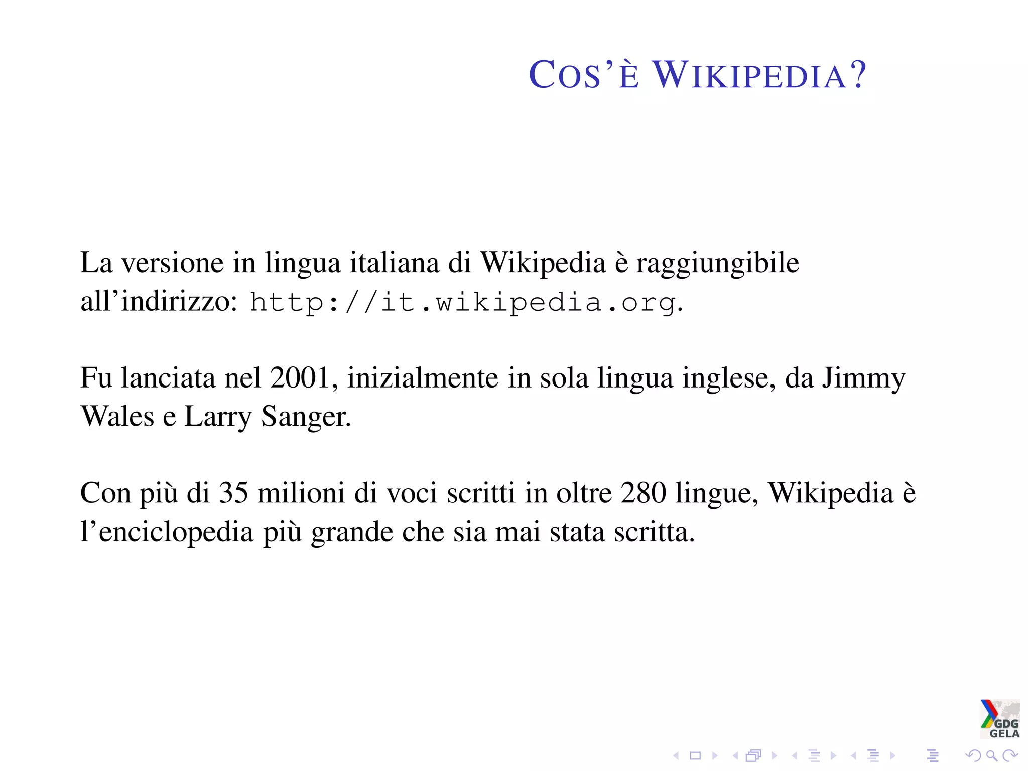 COS’È WIKIPEDIA?
La versione in lingua italiana di Wikipedia è raggiungibile
all’indirizzo: http://it.wikipedia.org.
Fu lanciata nel 2001, inizialmente in sola lingua inglese, da Jimmy
Wales e Larry Sanger.
Con più di 35 milioni di voci scritti in oltre 280 lingue, Wikipedia è
l’enciclopedia più grande che sia mai stata scritta.
 