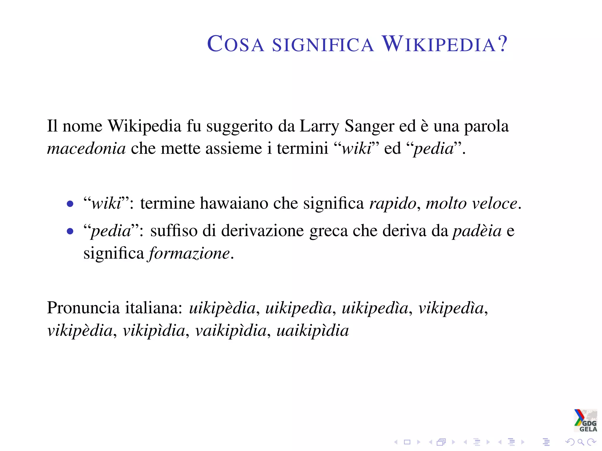 COSA SIGNIFICA WIKIPEDIA?
Il nome Wikipedia fu suggerito da Larry Sanger ed è una parola
macedonia che mette assieme i termini “wiki” ed “pedia”.
• “wiki”: termine hawaiano che signiﬁca rapido, molto veloce.
• “pedia”: sufﬁso di derivazione greca che deriva da padèia e
signiﬁca formazione.
Pronuncia italiana: uikipèdia, uikipedìa, uikipedìa, vikipedìa,
vikipèdia, vikipìdia, vaikipìdia, uaikipìdia
 