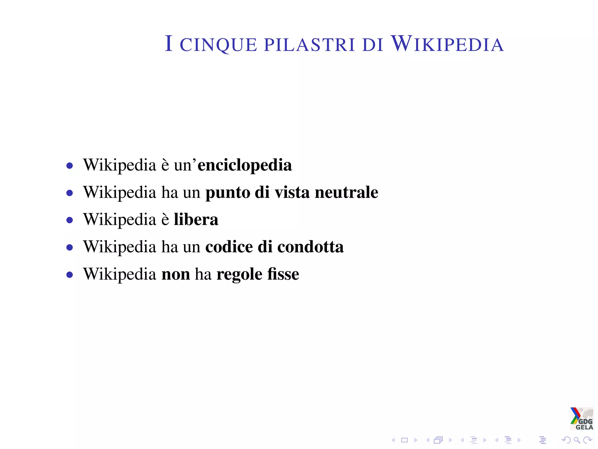 I CINQUE PILASTRI DI WIKIPEDIA
• Wikipedia è un’enciclopedia
• Wikipedia ha un punto di vista neutrale
• Wikipedia è libera
• Wikipedia ha un codice di condotta
• Wikipedia non ha regole ﬁsse
 