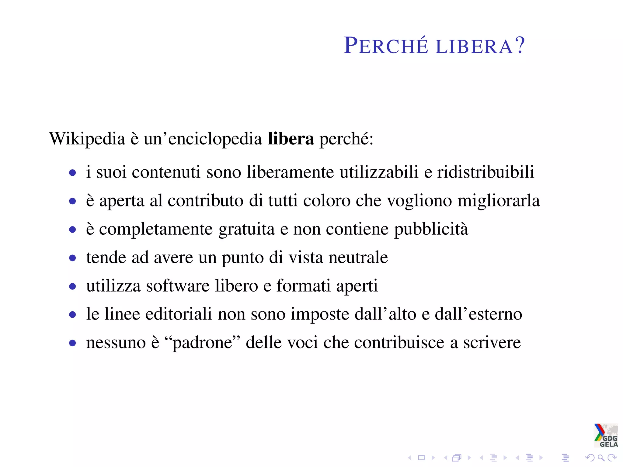 PERCHÉ LIBERA?
Wikipedia è un’enciclopedia libera perché:
• i suoi contenuti sono liberamente utilizzabili e ridistribuibili
• è aperta al contributo di tutti coloro che vogliono migliorarla
• è completamente gratuita e non contiene pubblicità
• tende ad avere un punto di vista neutrale
• utilizza software libero e formati aperti
• le linee editoriali non sono imposte dall’alto e dall’esterno
• nessuno è “padrone” delle voci che contribuisce a scrivere
 