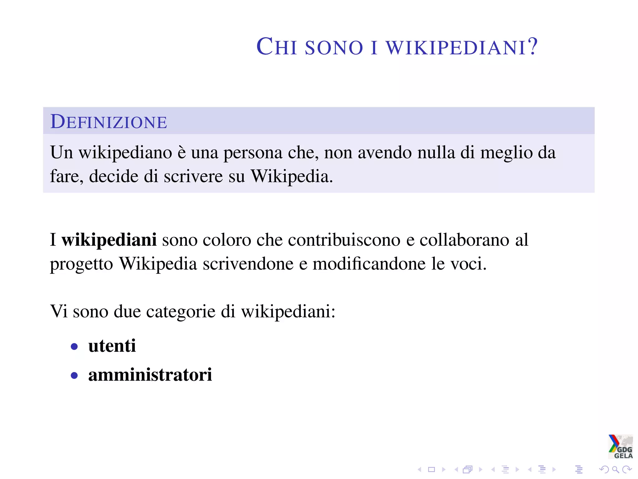 CHI SONO I WIKIPEDIANI?
DEFINIZIONE
Un wikipediano è una persona che, non avendo nulla di meglio da
fare, decide di scrivere su Wikipedia.
I wikipediani sono coloro che contribuiscono e collaborano al
progetto Wikipedia scrivendone e modiﬁcandone le voci.
Vi sono due categorie di wikipediani:
• utenti
• amministratori
 