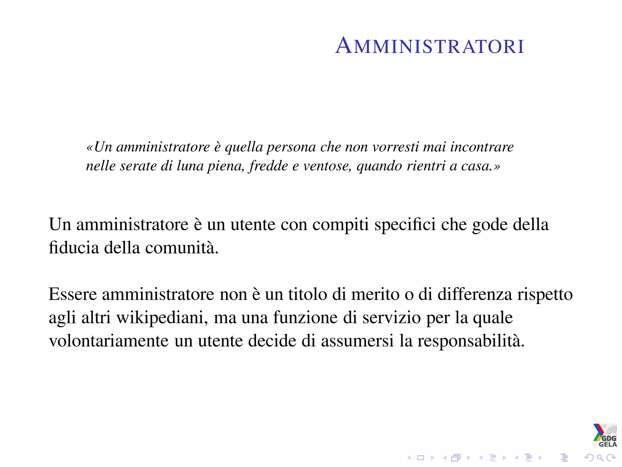 AMMINISTRATORI
«Un amministratore è quella persona che non vorresti mai incontrare
nelle serate di luna piena, fredde e ventose, quando rientri a casa.»
Un amministratore è un utente con compiti speciﬁci che gode della
ﬁducia della comunità.
Essere amministratore non è un titolo di merito o di differenza rispetto
agli altri wikipediani, ma una funzione di servizio per la quale
volontariamente un utente decide di assumersi la responsabilità.
 