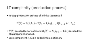 LZ-complexity (production process)
• 𝑚-step production process of a finite sequence 𝑆
𝐻 𝑆 = 𝑆 1, ℎ1 ∗ 𝑆 ℎ1 + 1, ℎ2 , … , 𝑆(ℎ 𝑚−1 + 1, ℎ 𝑚)
• 𝐻 𝑆 is called history of 𝑆 and 𝐻𝑖 𝑆 = 𝑆(ℎ𝑖−1 + 1, ℎ𝑖) is called the
ith component of 𝐻 𝑆 .
• Each component 𝐻𝑖 𝑆 is added into a dictionary
 