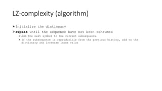 LZ-complexity (algorithm)
Initialize the dictionary
repeat until the sequence have not been consumed
 Add the next symbol to the current subsequence.
 If the subsequence is reproducible from the previous history, add to the
dictionary and increase index value
 