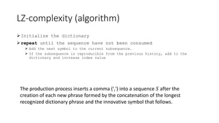 LZ-complexity (algorithm)
Initialize the dictionary
repeat until the sequence have not been consumed
 Add the next symbol to the current subsequence.
 If the subsequence is reproducible from the previous history, add to the
dictionary and increase index value
The production process inserts a comma (',') into a sequence 𝑆 after the
creation of each new phrase formed by the concatenation of the longest
recognized dictionary phrase and the innovative symbol that follows.
 