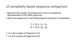 LZ-complexity based sequence comparison
• Based on the number of components in the LZ-complexity
decomposition of the DNA sequences.
• Given two sequences S and Q decomposed using the LZ-complexity:
𝑆 = 𝑆1 𝑆2…𝑆 𝑘…𝑆 𝑚
𝑄 = 𝑄1 𝑄…𝑄 𝑘…𝑄 𝑛
 𝑚 is the number of fragments of 𝑆
 𝑛 is the number of fragments of 𝑄
 