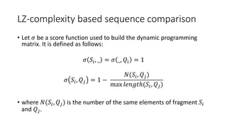 LZ-complexity based sequence comparison
• Let 𝜎 be a score function used to build the dynamic programming
matrix. It is defined as follows:
𝜎 𝑆𝑖, _ = 𝜎 _, 𝑄𝑖 = 1
𝜎 𝑆𝑖, 𝑄𝑗 = 1 −
𝑁(𝑆𝑖, 𝑄𝑗)
max 𝑙𝑒𝑛𝑔𝑡ℎ(𝑆𝑖, 𝑄𝑗)
• where 𝑁(𝑆𝑖, 𝑄𝑗) is the number of the same elements of fragment 𝑆𝑖
and 𝑄𝑗.
 
