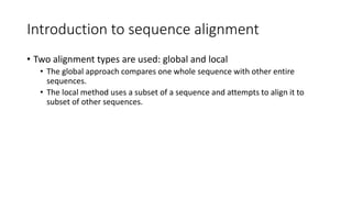 Introduction to sequence alignment
• Two alignment types are used: global and local
• The global approach compares one whole sequence with other entire
sequences.
• The local method uses a subset of a sequence and attempts to align it to
subset of other sequences.
 
