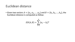 Euclidean distance
• Given two vectors 𝐴 = {𝑎1, 𝑎2, … , 𝑎 𝑛} and 𝐵 = {𝑏1, 𝑏2, … , 𝑏 𝑛}, the
Euclidean distance is computed as follow:
𝐸𝐷 𝐴, 𝐵 =
𝑖=1
𝑛
𝑎𝑖 − 𝑏𝑖
2
 