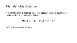 Mahalanobis distance
• The Mahalanobis distance takes into account the data covariance
relationship. It is defined as follow:
𝑀𝐷 𝐴, 𝐵 = 𝐴 − 𝐵 𝐶𝑉−1 𝐴 − 𝐵 ′
• 𝐶𝑉 is the covariance matrix
 