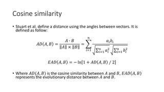 Cosine similarity
• Stuart et al. define a distance using the angles between vectors. It is
defined as follow:
𝐴𝐷 𝐴, 𝐵 =
𝐴 ∙ 𝐵
𝐴 × 𝐵
=
𝑖=1
𝑛
𝑎𝑖 𝑏𝑖
𝑖=1
𝑛
𝑎𝑖
2
𝑖=1
𝑛
𝑏𝑖
2
𝐸𝐴𝐷 𝐴, 𝐵 = − ln 1 + 𝐴𝐷 𝐴, 𝐵 ∕ 2
• Where 𝐴𝐷(𝐴, 𝐵) is the cosine similarity between 𝐴 and 𝐵, 𝐸𝐴𝐷 𝐴, 𝐵
represents the evolutionary distance between 𝐴 and 𝐵.
 