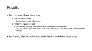 Results
• Two data sets have been used
• a real sequences set
• Human mithocondrial genome
• a random sequences set
• Obtained by applying random mutation on the real sequences set
(1%, 5%, 10%, 15%, 20%, 25%, 30%, 40%, 50%, 60%, 70%, 80%, 90%, 100% mutatio
n rates)
• Euclidean, SED, Mahalanobis and EAD distance have been used
 