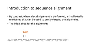 Introduction to sequence alignment
• By contrast, when a local alignment is performed, a small seed is
uncovered that can be used to quickly extend the alignment.
• The initial seed for the alignment:
TAT
|||
AAGCGAATAATATATTTATACTCAGATTATTGCGCG
 
