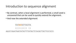 Introduction to sequence alignment
• By contrast, when a local alignment is performed, a small seed is
uncovered that can be used to quickly extend the alignment.
• And now the extended alignment:
TATATATTAGTA
||||||||| ||
AAGCGAATAATATATTTATACTCAGATTATTGCGCG
 