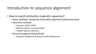 Introduction to sequence alignment
• How to search similiarities in genetic sequences?
• Naive methods: comparing all possibles alignments (extremely slow)
• Heuristics methods
• Examples: BLAST, FASTA, …
• Optimal solution is not guaranteed
• Tradeoff: Speed vs Accuracy
• Dynamic programming methods
• Examples: Needleman & Wunsch, Smith & Waterman
 
