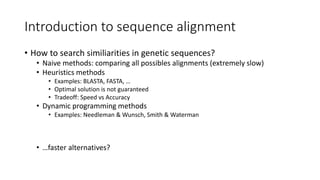 Introduction to sequence alignment
• How to search similiarities in genetic sequences?
• Naive methods: comparing all possibles alignments (extremely slow)
• Heuristics methods
• Examples: BLASTA, FASTA, …
• Optimal solution is not guaranteed
• Tradeoff: Speed vs Accuracy
• Dynamic programming methods
• Examples: Needleman & Wunsch, Smith & Waterman
• …faster alternatives?
 