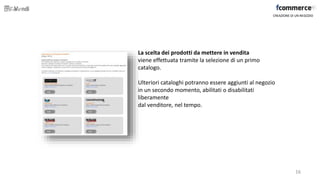 La scelta dei prodotti da mettere in vendita
viene effettuata tramite la selezione di un primo
catalogo.
Ulteriori cataloghi potranno essere aggiunti al negozio
in un secondo momento, abilitati o disabilitati
liberamente
dal venditore, nel tempo.
CREAZIONE DI UN NEGOZIO
16
 
