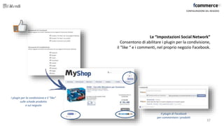 Le “Impostazioni Social Network”
Consentono di abilitare i plugin per la condivisione,
il “like “ e i commenti, nel proprio negozio Facebook.
CONFIGURAZIONE DEL NEGOZIO
I plugin per la condivisione e il “like”
sulle schede prodotto
e sul negozio
Il plugin di Facebook
per commentare i prodotti
37
 