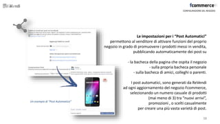 CONFIGURAZIONE DEL NEGOZIO
Un esempio di “Post Automatico”
Le impostazioni per i “Post Automatici”
permettono al venditore di attivare funzioni del proprio
negozio in grado di promuovere i prodotti messi in vendita,
pubblicando automaticamente dei post su
- la bacheca della pagina che ospita il negozio
- sulla propria bacheca personale
- sulla bacheca di amici, colleghi o parenti.
I post automatici, sono generati da ReVendi
ad ogni aggiornamento del negozio Fcommerce,
selezionando un numero casuale di prodotti
(mai meno di 3) tra “nuovi arrivi”,
promozioni , o scelti casualmente
per creare una più vasta varietà di post.
38
 