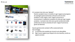 2) I contatori dei click sono “globali”.
Poiché i prodotti messi in vendita in ogni negozio provengono
da cataloghi (potenzialmente) utilizzati anche da altri
venditori in altri negozi, tutti i negozi concorrono a
incrementare il medesimo contatore di visite per ogni singolo
prodotto. I contatori dei click sono quindi condizionati dalle
preferenze di tutta la clientela di tutti i negozi Fcommerce
gestiti da ReVendi.
Questa gestione dei contatori offre sostanzialmente
due vantaggi:
a) La classifica dei prodotti più cliccati è più attendibile.
b) Ogni nuovo negozio può disporre di una classifica, anche se
appena avviato.
ESPLORANDO IL NEGOZIO
56
 