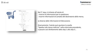 Nel 2° step, è richiesto all’utente di
- inserire le informazioni per la spedizione
- inserire informazioni di contatto del destinatario della merce,
se diverse dalle informazioni di fatturazione.
Diversamente, l’utente può spuntare la casella
“Spedisci allo stesso indirizzo” nella schermata precedente,
e passare così direttamente dallo step 1 allo step 3…
CARRELLO E CHECKOUT
74
 