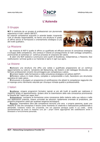 www.ncp-italy.com info@ncp-italy.com
NCP – Networking Competence Provider Srl
2
L’Azienda
Il Gruppo
NCP è costituita da un gruppo di professionisti con pluriennale
esperienza in tutti i settori dell’ICT.
Le notevoli competenze acquisite in aziende leader ricoprendo
ruoli di elevata responsabilità, ne fanno una struttura in grado
di offrire servizi di formazione e orientamento strategico ai più
alti livelli qualitativi.
La Missione
La missione di NCP è quella di offrire un qualificato ed efficace servizio di consulenza strategica
e sviluppo delle competenze, che conduca il Cliente al conseguimento di reali vantaggi competitivi,
promovendo al contempo un continuo processo di creazione del valore.
I valori che NCP sostiene e promuove sono quelli di Eccellenza, Indipendenza, e Passione. Essi
costituiscono i principi guida a cui l’azienda si ispira in ogni suo agire.
La Visione
Realizzare una struttura che offra una valida e qualificata preparazione ed un continuo
aggiornamento su tutte le tematiche del Networking, dei Sistemi e del Cablaggio Strutturato, per
formare professionisti vincenti che primeggino per competenza e valore.
Diventare leader nella formazione e nella consulenza strategica nel settore dell’ICT.
Diffondere cultura in modo chiaro, completo e comprensibile a tutti, facendone uno strumento
operativo di reale valore.
Promuovere e divulgare un programma di certificazione che attesti le competenze raggiunte che
si imponga come riferimento naturale per chiunque richieda qualità e professionalità.
I Valori
Eccellenza: erogare programmi formativi ispirati ai più alti livelli di qualità per realizzare il
massimo grado di apprendimento. Andare oltre la trasmissione della sola conoscenza promovendo
la filosofia del “capire per saper fare”.
Indipendenza: concepire la formazione come conoscenza della materia nella sua natura e nelle
sua applicazioni pratiche. Essere svincolati da soluzioni rigidamente orientate al produttore, per
proporre programmi validi per qualsiasi esigenza tecnologica.
Passione: trasmettere oltre alle competenze tecniche una vera e propria passione, quasi una
filosofia di vita che concepisce il lavoro come momento di creatività e realizzazione professionale e
personale. Crediamo inoltre che un’azienda, che con passione persegue quello in cui crede, tende
spontaneamente ad avere la massima cura per i propri Clienti aggiungendo alla soddisfazione anche il
benessere e l’arricchimento personale.
 
