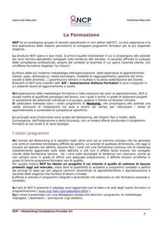 www.ncp-italy.com info@ncp-italy.com
NCP – Networking Competence Provider Srl
3
La Formazione
NCP ha un prestigioso gruppo di docenti specializzati in vari settori dell’ICT. La loro esperienza e la
loro padronanza della materia permettono di sviluppare programmi formativi per le più disparate
esigenze.
La struttura NCP opera in due modi. Il primo è quello tradizionale in cui si propongono alle aziende
dei corsi tecnico-specialistici sviluppati sulle tendenze del mercato. Il secondo affronta lo sviluppo
delle competenze professionali, proprie del contesto di business in cui opera l’azienda cliente, con
un’offerta formativa ritagliata “su misura”.
L'utilizzo delle più moderne metodologie nell’organizzazione delle esperienze di apprendimento
(tempi, spazi, attrezzature, media tecnologici, modalità di raggruppamento, gestione del clima
sociale e delle diversità ..) garantiscono sempre il risultato e la piena soddisfazione del Cliente.
I docenti di NCP sono membri dell' AIF - Associazione Italiana Formatori e sono impegnati in
un costante lavoro di aggiornamento e studio.
Nell'applicazione delle metodologie formative e nella creazione dei piani di apprendimento, NCP si
avvale inoltre di qualificati psicologici del lavoro, con i quali è anche in grado di elaborare progetti
di valutazione dei potenziali individuali e di gruppo, qualora il Cliente ne facesse richiesta.
Di particolare interesse sono i nostri programmi di Mentoring, che propongono alle aziende una
valida soluzione di integrazione tra aula e lavoro sul campo per velocizzare i tempi di
apprendimento e aumentare le competenze specifiche.
Le principali aree d’intervento sono quelle del Networking, dei Sistemi fissi e mobili, della
Convergenza, dell’Integrazione e della Sicurezza, con un ampia offerta strutturata in programmi
formativi di vari livelli e di varie tipologie.
I nostri programmi
Nel mondo del Networking si è assistito negli ultimi anni ad un enorme sviluppo che ha generato
una sorte di overdose tecnologica difficile da gestire. Le aziende di qualsiasi dimensione, che oggi si
trovano ad operare nel settore, devono fare i conti con una formazione continua che le mantenga
costantemente aggiornate sullo stato dell'arte e che non è affatto facile trovare nel variegato
mondo della formazione tecnica. Se i corsi sulle tecnologie di tendenza non mancano, anche se
non sempre sono in grado di offrire una adeguata preparazione, è difficile trovare un’offerta in
grado di fornire programmi formativi seri di qualità.
Per questo motivo NCP ha ideato un progetto il cui intento è quello di colmare le lacune
presenti oggi sul mercato, ossia dare la possibilità di accedere a programmi completi a partire
dai principi di base per poi seguire cammini diversificati di approfondimento e specializzazione a
seconda delle esigenze che l’ambito di lavoro richiede.
L’offerta si articola in programmi integrati e diversificati che realizzano un iter formativo coerente e
completo.
Sul sito di NCP è presente il catalogo corsi aggiornato con le date e le sedi degli eventi formativi in
programmazione ( www.ncp-italy.com/calendario.html ).
Ogni corso è presentato con una dettagliata scheda che descrive i programmi, le metodologie
impiegate, i destinatari, i prerequisiti e gli obiettivi.
 