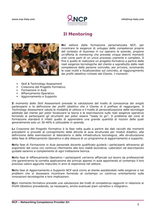 www.ncp-italy.com info@ncp-italy.com
NCP – Networking Competence Provider Srl
5
Il Mentoring
Nel settore della formazione personalizzata NCP, per
incontrare le esigenze di sviluppo delle competenze proprie
del contesto di business in cui operano le aziende, propone
un’offerta di mentoring che prevede cinque distinti momenti
visti come parti di un unico processo coerente e completo. Il
fine è quello di realizzare un progetto formativo a partire dalle
reali esigenze tecnologiche del cliente e soprattutto dalle reali
competenze delle persone coinvolte, per arrivare, scremando
le cose inutili e focalizzandosi sul concreto, al raggiungimento
dei profili obiettivo richiesti dal Cliente. I momenti:
 Skill & Technology Assessment
 Creazione del Progetto Formativo
 Formazione in Aula
 Affiancamento Operativo
 Aggiornamento e Supporto
Il momento dello Skill Assessment prevede la valutazione del livello di conoscenza dei singoli
partecipanti e la definizione dei profili obiettivo che il Cliente si è prefisso di raggiungere. Il
Technology Assessment valuta le modalità di utilizzo e il livello di personalizzazione delle tecnologie
adottate dal cliente per poter focalizzare la teoria e le esercitazione sulle reali esigenze operative
fornendo ai partecipanti gli strumenti per poter essere “ready to go”. Il problema dei corsi di
formazione standard è infatti quello di apprendere una grande quantità di nozioni delle quali
generalmente solo un 30-40% è utilizzabile in azienda.
La Creazione del Progetto Formativo è la fase nella quale a partire dai dati raccolti dai momenti
precedenti si procede al concepimento delle attività di aula strutturate per moduli didattici, alla
definizione delle esercitazioni di laboratorio e della infrastruttura tecnologica, alla strutturazione
della fase di Affiancamento Operativo e alla stesura di un programma di aggiornamento e supporto.
Nella fase di Formazione in Aula personale docente qualificato guiderà i partecipanti attraverso gli
argomenti del corso con continuo riferimento alla loro realtà lavorativa. Laboratori ed esercitazioni
guidate saranno a complemento di ogni trattazione teorica.
Nella fase di Affiancamento Operativo i partecipanti verranno affiancati sul lavoro da professionisti
che garantiranno la corretta applicazione dei principi appresi in aula apportando al contempo il loro
prezioso valore aggiunto maturato in anni di esperienza nel settore.
Nella fase di Aggiornamento e Supporto NCP sarà vicino al cliente assistendolo nelle esigenze e nei
problemi che si dovessero incontrare fornendo al contempo un continuo orientamento sulle
innovazioni tecnologiche e loro implicazioni.
Ogni momento formativo prevede una valutazione dei livelli di competenza raggiunti in relazione ai
Profili Obiettivo prevedendo, se necessario, anche eventuali piani correttivi o integrativi.
 