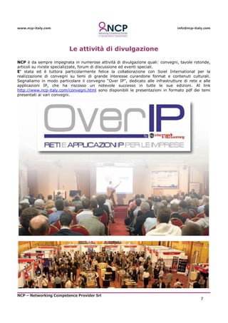 www.ncp-italy.com info@ncp-italy.com
NCP – Networking Competence Provider Srl
7
Le attività di divulgazione
NCP è da sempre impegnata in numerose attività di divulgazione quali: convegni, tavole rotonde,
articoli su riviste specializzate, forum di discussione ed eventi speciali.
E’ stata ed è tuttora particolarmente felice la collaborazione con Soiel International per la
realizzazione di convegni su temi di grande interesse curandone format e contenuti culturali.
Segnaliamo in modo particolare il convegno “Over IP”, dedicato alle infrastrutture di rete e alle
applicazioni IP, che ha riscosso un notevole successo in tutte le sue edizioni. Al link
http://www.ncp-italy.com/convegni.html sono disponibili le presentazioni in formato pdf dei temi
presentati ai vari convegni.
 