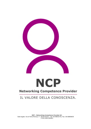 NCP – Networking Competence Provider Srl
Sede legale: Via di Porta Pertusa, 4 - 00165 Roma – Tel: 06-88816735, Fax: 06-68806839
P.IVA 03621260961
Il Valore
della Conoscenza
NCPNetworking Competence Provider
IL VALORE DELLA CONOSCENZA.
 