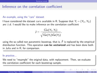 Bootstrap example
Inference on the correlation coeﬃcient
An example, using the “cars” dataset
I have considered the dataset cars available in R. Suppose that Yi = (Y1i , Y2i )
are i.i.d. I would like to make inference on the correlation coeﬃcient
ˆρ =
ˆCov(Y1, Y2)
ˆVar(Y1) ˆVar(Y2)
,
using the so called non parametric boostrap, that is, ˆF is replaced by the empirical
distribution function. This operation can be vectorized and has been done both
in Julia and in R, for comparison.
In practice...
We need to “resample” the original data, with replacement. Then, we evaluate
the correlation coeﬃcient for each bootstrap sample.
Tommaso Rigon Have you met Julia? May 2, 2016 10 / 25
 