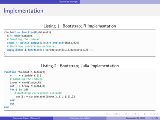 Bootstrap example
Implementation
Listing 1: Bootstrap; R implementation
rho_boot <- function(R,dataset){
n <- NROW(dataset)
# Sampling the indexes
index <- matrix(sample(1:n,R*n,replace=TRUE),R,n)
# Bootstrap correlation estimate
apply(index,1,function(x) cor(dataset[x,1],dataset[x,2]) )
}
Listing 2: Bootstrap; Julia implementation
function rho_boot(R,dataset)
n = size(data)[1]
# Sampling the indexes
index = rand(1:n,n,R)
out = Array(Float64,R)
for i in 1:R
# Bootstrap correlation estimate
out[i] = cor(dataset[index[:,i],:])[1,2]
end
out
end
Tommaso Rigon Have you met Julia? May 2, 2016 11 / 25
 