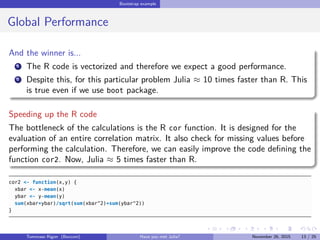 Bootstrap example
Global Performance
And the winner is...
1 The R code is vectorized and therefore we expect a good performance.
2 Despite this, for this particular problem Julia ≈ 10 times faster than R. This
is true even if we use boot package.
Speeding up the R code
The bottleneck of the calculations is the R cor function. It is designed for the
evaluation of an entire correlation matrix. It also check for missing values before
performing the calculation. Therefore, we can easily improve the code deﬁning the
function cor2. Now, Julia ≈ 5 times faster than R.
cor2 <- function(x,y) {
xbar <- x-mean(x)
ybar <- y-mean(y)
sum(xbar*ybar)/sqrt(sum(xbar^2)*sum(ybar^2))
}
Tommaso Rigon Have you met Julia? May 2, 2016 13 / 25
 