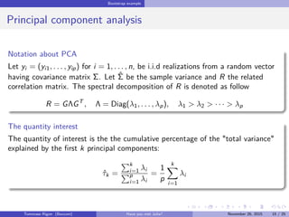 Bootstrap example
Principal component analysis
Notation about PCA
Let yi = (yi1, . . . , yip) for i = 1, . . . , n, be i.i.d realizations from a random vector
having covariance matrix Σ. Let ˆΣ be the sample variance and R the related
correlation matrix. The spectral decomposition of R is denoted as follow
R = GΛGT
, Λ = Diag(λ1, . . . , λp), λ1 > λ2 > · · · > λp
The quantity interest
The quantity of interest is the the cumulative percentage of the "total variance"
explained by the ﬁrst k principal components:
ˆτk =
k
i=1 λi
p
i=1 λi
=
1
p
k
i=1
λi
Tommaso Rigon Have you met Julia? May 2, 2016 15 / 25
 