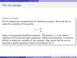 Bootstrap example
The iris dataset
A famous example
The iris dataset was considered just for illustrative purpose. We would like to
assess the variability of the quantity
ˆτ1 =
λ1
p
,
using a non parametric bootstrap approach. The quantity ˆτ1 is the relative
importance of the ﬁrst principal component. Without the bootstrap, it would be
diﬃcult to assess the variability of this estimate. Also, notice that we are not
assuming a speciﬁc parametric family of distribution for Y .
Tommaso Rigon Have you met Julia? May 2, 2016 16 / 25
 