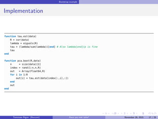 Bootstrap example
Implementation
function tau_est(data)
R = cor(data)
lambda = eigvals(R)
tau = (lambda/sum(lambda))[end] # Also lambda[end]/p is fine
tau
end
function pca_boot(R,data)
n = size(data)[1]
index = rand(1:n,n,R)
out = Array(Float64,R)
for i in 1:R
out[i] = tau_est(data[index[:,i],:])
end
out
end
Tommaso Rigon Have you met Julia? May 2, 2016 17 / 25
 