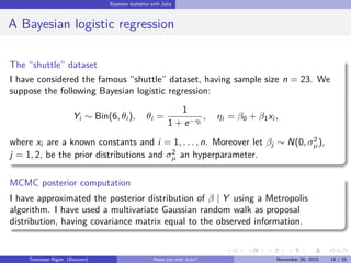 Bayesian statistics with Julia
A Bayesian logistic regression
The “shuttle” dataset
I have considered the famous “shuttle” dataset, having sample size n = 23. We
suppose the following Bayesian logistic regression:
Yi ∼ Bin(6, θi ), θi =
1
1 + e−ηi
, ηi = β0 + β1xi ,
where xi are a known constants and i = 1, . . . , n. Moreover let βj ∼ N(0, σ2
µ),
j = 1, 2, be the prior distributions and σ2
µ an hyperparameter.
MCMC posterior computation
I have approximated the posterior distribution of β | Y using a Metropolis
algorithm. I have used a multivariate Gaussian random walk as proposal
distribution, having covariance matrix equal to the observed information.
Tommaso Rigon Have you met Julia? May 2, 2016 19 / 25
 