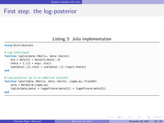 Bayesian statistics with Julia
First step: the log-posterior
Listing 3: Julia implementation
using Distributions
# Log-likelihood
function loglik(data::Matrix, beta::Vector)
eta = beta[1] + beta[2]*data[:,3]
theta = 1./(1 + exp(- eta))
sum(data[:,2].*eta) + sum(data[:,1].*log(1-theta))
end
# Log-posterior up to an additive constant
function lpost(data::Matrix, beta::Vector, sigma_mu::Float64)
norm = Normal(0,sigma_mu)
loglik(data,beta) + logpdf(norm,beta[1]) + logpdf(norm,beta[2])
end
Tommaso Rigon Have you met Julia? May 2, 2016 20 / 25
 