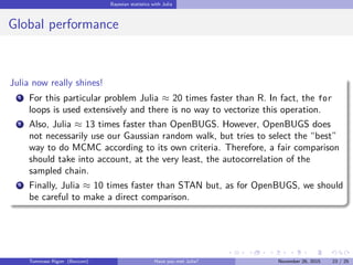 Bayesian statistics with Julia
Global performance
Julia now really shines!
1 For this particular problem Julia ≈ 20 times faster than R. In fact, the for
loops is used extensively and there is no way to vectorize this operation.
2 Also, Julia ≈ 13 times faster than OpenBUGS. However, OpenBUGS does
not necessarily use our Gaussian random walk, but tries to select the “best”
way to do MCMC according to its own criteria. Therefore, a fair comparison
should take into account, at the very least, the autocorrelation of the
sampled chain.
3 Finally, Julia ≈ 10 times faster than STAN but, as for OpenBUGS, we should
be careful to make a direct comparison.
Tommaso Rigon Have you met Julia? May 2, 2016 23 / 25
 
