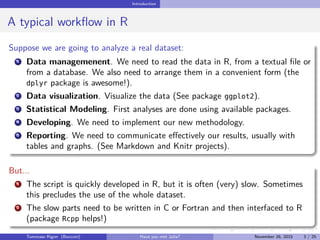 Introduction
A typical workﬂow in R
Suppose we are going to analyze a real dataset:
1 Data managemenent. We need to read the data in R, from a textual ﬁle or
from a database. We also need to arrange them in a convenient form (the
dplyr package is awesome!).
2 Data visualization. Visualize the data (See package ggplot2).
3 Statistical Modeling. First analyses are done using available packages.
4 Developing. We need to implement our new methodology.
5 Reporting. We need to communicate eﬀectively our results, usually with
tables and graphs. (See Markdown and Knitr projects).
But...
1 The script is quickly developed in R, but it is often (very) slow. Sometimes
this precludes the use of the whole dataset.
2 The slow parts need to be written in C or Fortran and then interfaced to R
(package Rcpp helps!)
Tommaso Rigon Have you met Julia? May 2, 2016 3 / 25
 