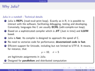 Introduction
Why Julia?
Julia in a nutshell - Technical details
1 Julia is REPL (read–eval–print loop). Exactly as in R, it is possible to
interact with the software, facilitating debugging, testing and developing.
Conversely, languages like C are usually ECRL (edit-compile-run loop).
2 Based on a sophisticated compiler which is JIT (Just in time) and LLVM
based.
3 Julia is fast. Its compiler is designed to approach the speed of C.
4 No need to vectorize code for performance; devectorized code is fast.
5 Eﬃcient support for Unicode, including but not limited to UTF-8. It means,
for instance, that
µ = 10; σ = 5
are legitimate assignments in Julia.
6 Designed for parallelism and distributed computation
Tommaso Rigon Have you met Julia? May 2, 2016 6 / 25
 