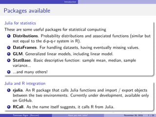 Introduction
Packages available
Julia for statistics
These are some useful packages for statistical computing
1 Distributions. Probability distributions and associated functions (similar but
not equal to the d-p-q-r system in R).
2 DataFrames. For handling datasets, having eventually missing values.
3 GLM. Generalized linear models, including linear model.
4 StatBase. Basic descriptive function: sample mean, median, sample
variance...
5 ...and many others!
Julia and R integration
1 rjulia. An R package that calls Julia functions and import / export objects
between the two environments. Currently under development, available only
on GitHub.
2 RCall. As the name itself suggests, it calls R from Julia.
Tommaso Rigon Have you met Julia? May 2, 2016 7 / 25
 