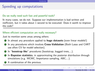 Introduction
Speeding up computations
Do we really need such fast and powerful tools?
In many cases, we do not. Suppose our implementation is bad written and
ineﬃcient, but it takes about 1 second to be executed. Does it worth to improve
the code?
Where eﬃcient computation are really necessary?
Just to mention some areas among others:
1 In almost any procedure applied to huge datasets (even linear models!)
2 In any procedures which involves Cross-Validation (Both Lasso and CART
use often CV for model selection).
3 In “boostrap like” procedures (bootstrap, bagged trees,...).
4 In Bayesian statistics, in approximating the posterior distribution through
simulations (e.g. MCMC, Importance sampling, ABC,...).
5 A combination of the previous.
Tommaso Rigon Have you met Julia? May 2, 2016 8 / 25
 